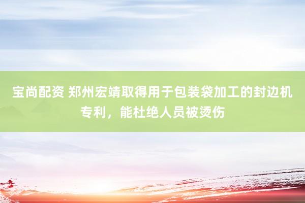 宝尚配资 郑州宏靖取得用于包装袋加工的封边机专利，能杜绝人员被烫伤