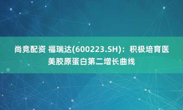 尚竞配资 福瑞达(600223.SH)：积极培育医美胶原蛋白第二增长曲线