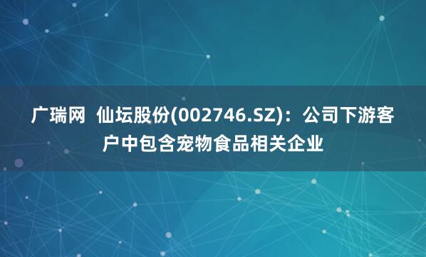 广瑞网  仙坛股份(002746.SZ)：公司下游客户中包含宠物食品相关企业