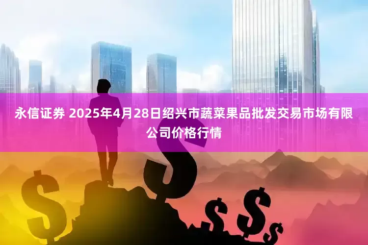 永信证券 2025年4月28日绍兴市蔬菜果品批发交易市场有限公司价格行情