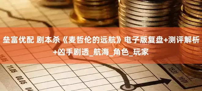 垒富优配 剧本杀《麦哲伦的远航》电子版复盘+测评解析+凶手剧透_航海_角色_玩家
