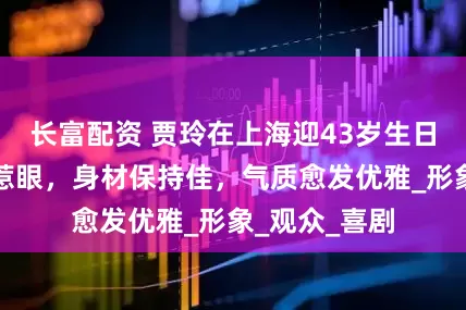 长富配资 贾玲在上海迎43岁生日，贵气装扮惹眼，身材保持佳，气质愈发优雅_形象_观众_喜剧