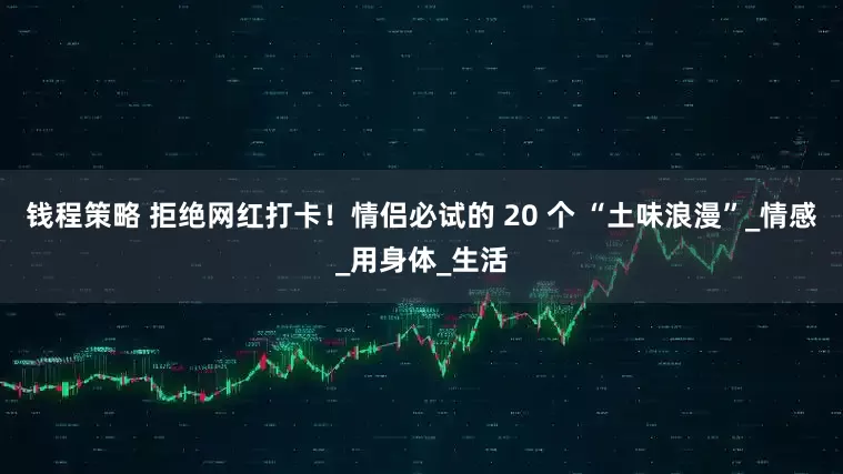 钱程策略 拒绝网红打卡！情侣必试的 20 个 “土味浪漫”_情感_用身体_生活