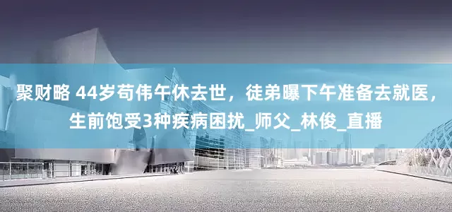 聚财略 44岁苟伟午休去世，徒弟曝下午准备去就医，生前饱受3种疾病困扰_师父_林俊_直播