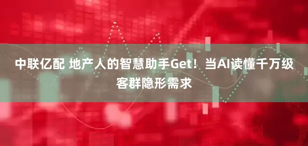 中联亿配 地产人的智慧助手Get！当AI读懂千万级客群隐形需求