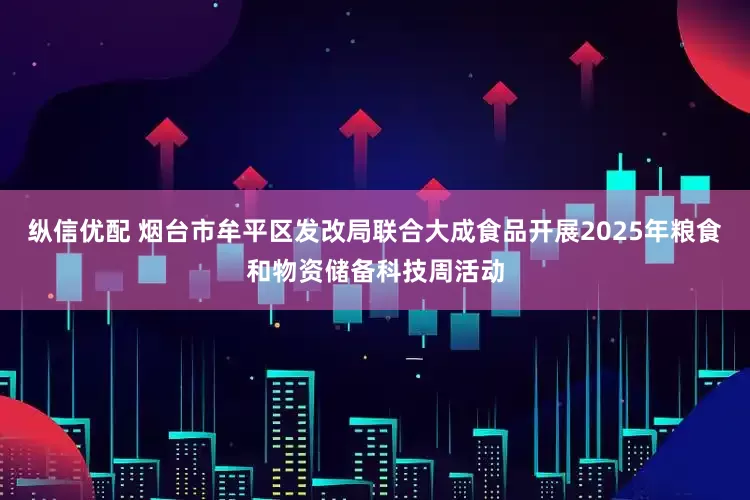 纵信优配 烟台市牟平区发改局联合大成食品开展2025年粮食和物资储备科技周活动