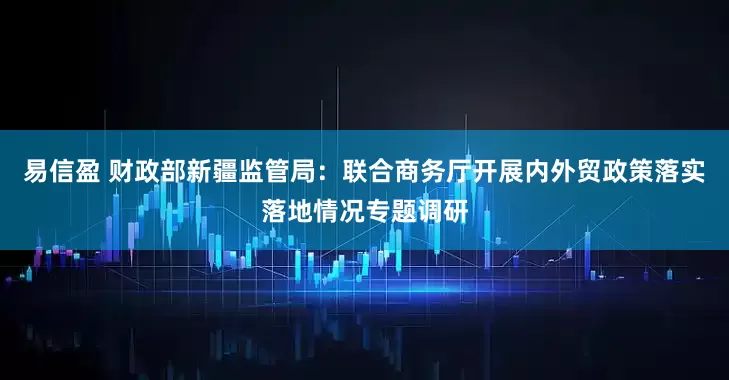 易信盈 财政部新疆监管局：联合商务厅开展内外贸政策落实落地情况专题调研