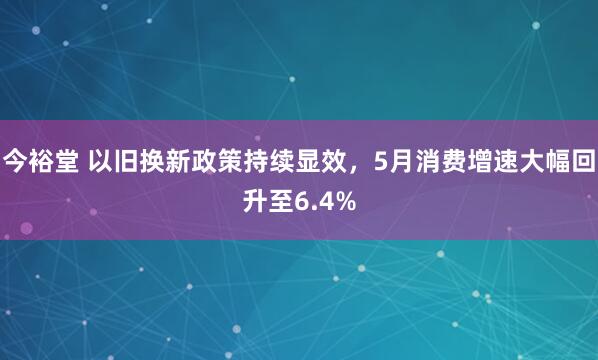 今裕堂 以旧换新政策持续显效，5月消费增速大幅回升至6.4%