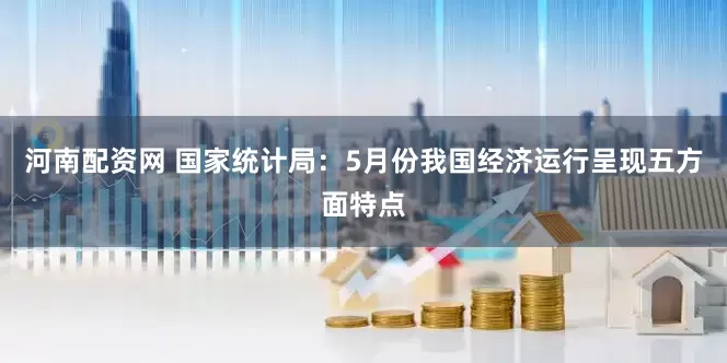 河南配资网 国家统计局：5月份我国经济运行呈现五方面特点