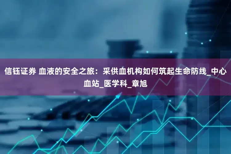 信钰证券 血液的安全之旅：采供血机构如何筑起生命防线_中心血站_医学科_章旭