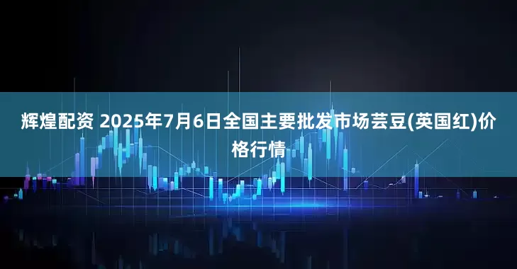 辉煌配资 2025年7月6日全国主要批发市场芸豆(英国红)价格行情