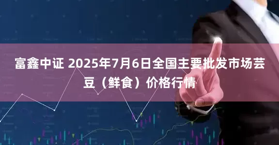 富鑫中证 2025年7月6日全国主要批发市场芸豆（鲜食）价格行情