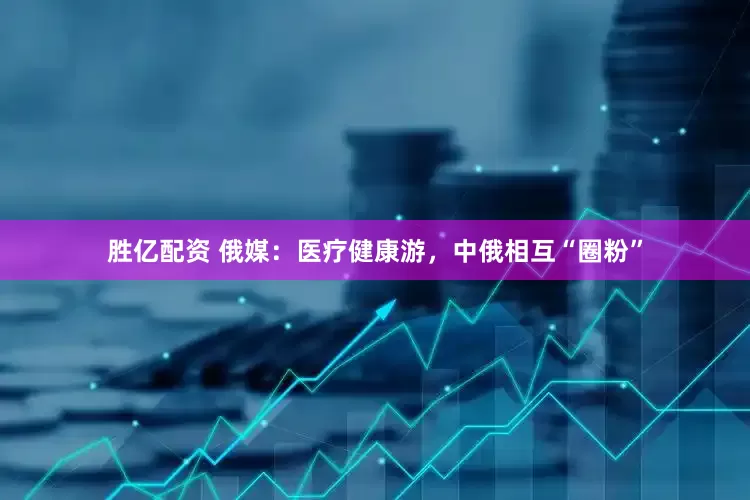 胜亿配资 俄媒：医疗健康游，中俄相互“圈粉”