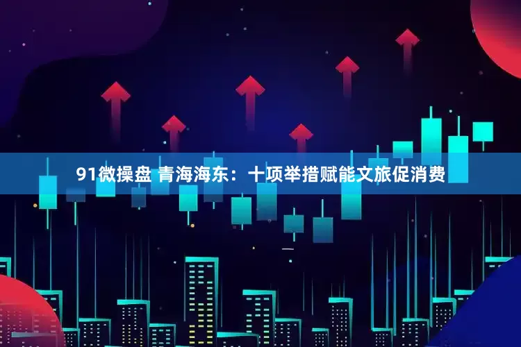 91微操盘 青海海东：十项举措赋能文旅促消费
