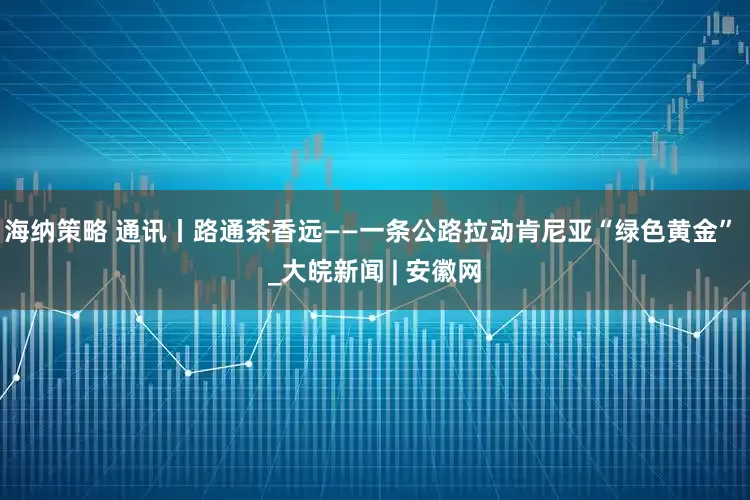 海纳策略 通讯丨路通茶香远——一条公路拉动肯尼亚“绿色黄金” _大皖新闻 | 安徽网