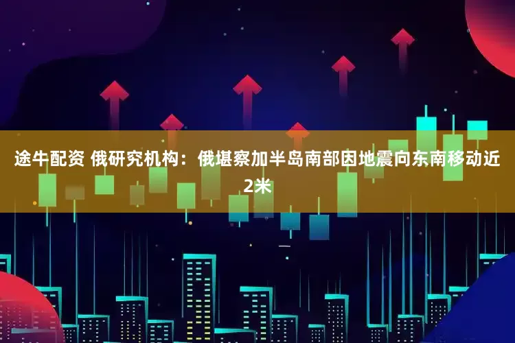 途牛配资 俄研究机构：俄堪察加半岛南部因地震向东南移动近2米