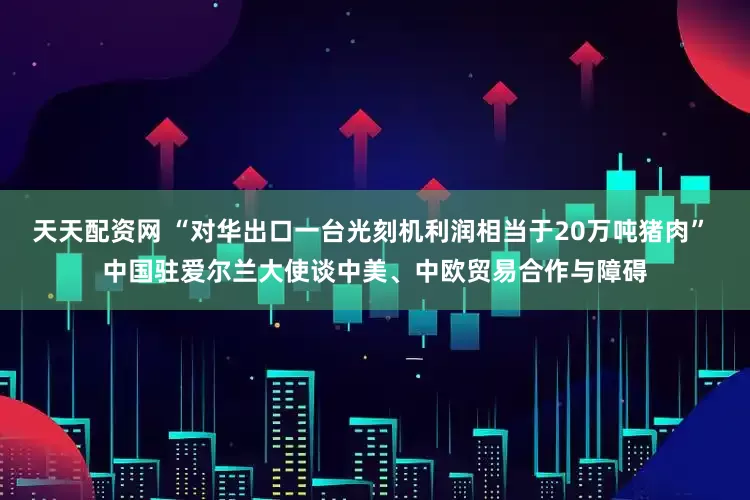 天天配资网 “对华出口一台光刻机利润相当于20万吨猪肉” 中国驻爱尔兰大使谈中美、中欧贸易合作与障碍