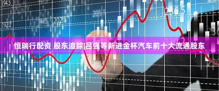恒瑞行配资 股东追踪|吕强等新进金杯汽车前十大流通股东
