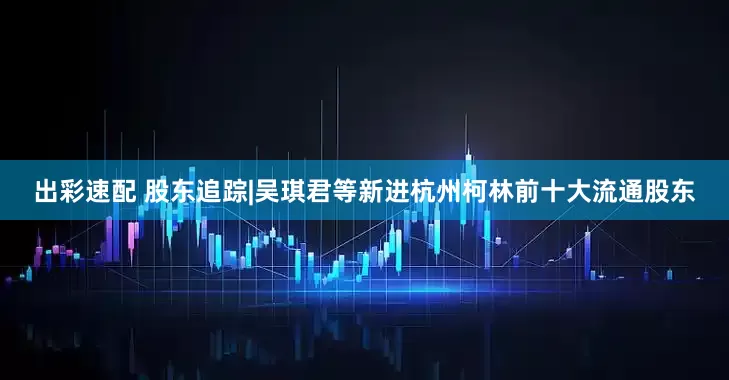 出彩速配 股东追踪|吴琪君等新进杭州柯林前十大流通股东
