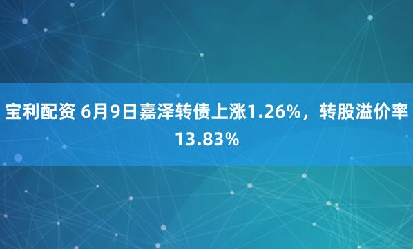 宝利配资 6月9日嘉泽转债上涨1.26%，转股溢价率13.83%