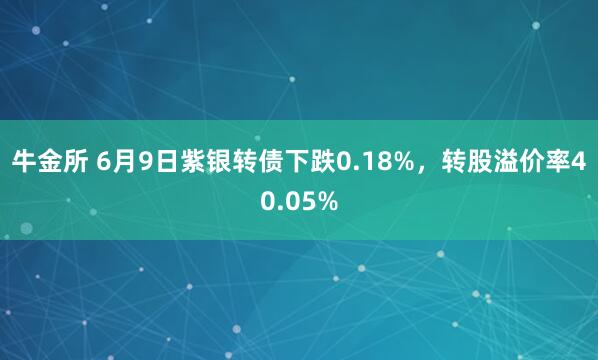 牛金所 6月9日紫银转债下跌0.18%，转股溢价率40.05%