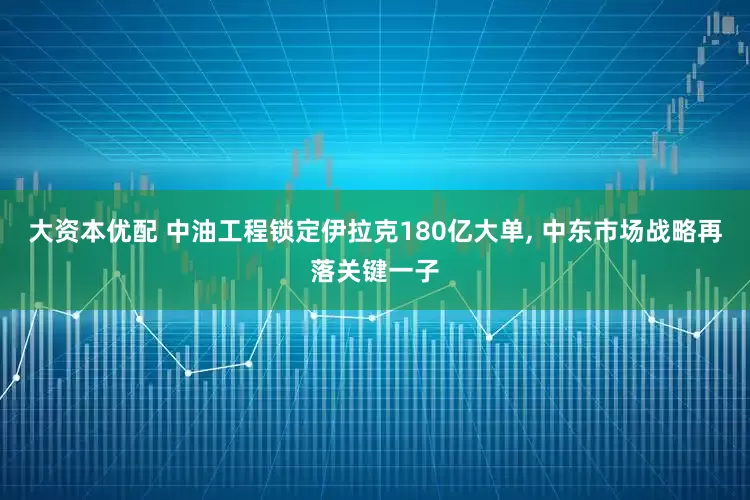 大资本优配 中油工程锁定伊拉克180亿大单, 中东市场战略再落关键一子